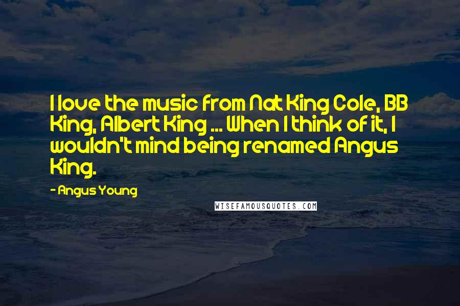 Angus Young Quotes: I love the music from Nat King Cole, BB King, Albert King ... When I think of it, I wouldn't mind being renamed Angus King.