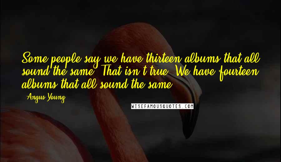 Angus Young Quotes: Some people say we have thirteen albums that all sound the same. That isn't true. We have fourteen albums that all sound the same.