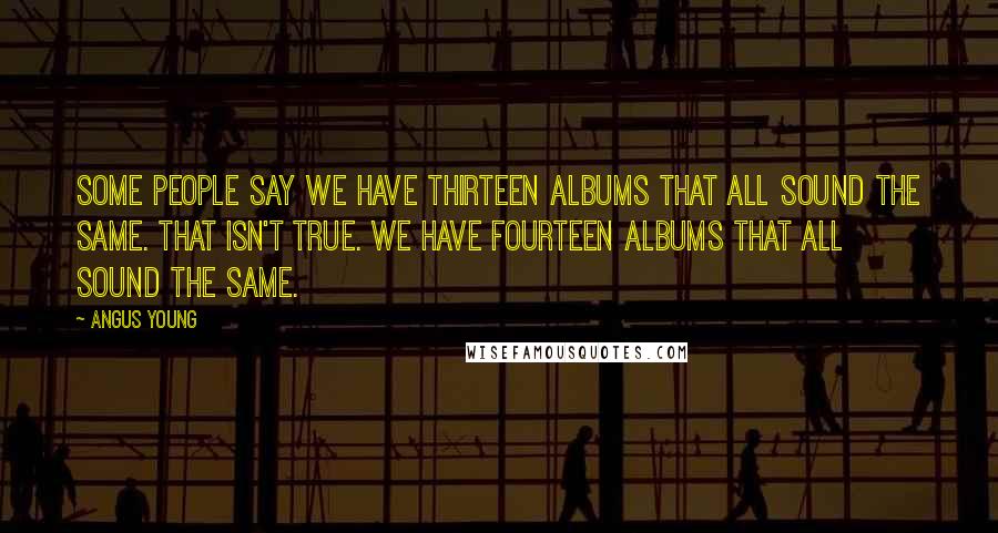 Angus Young Quotes: Some people say we have thirteen albums that all sound the same. That isn't true. We have fourteen albums that all sound the same.