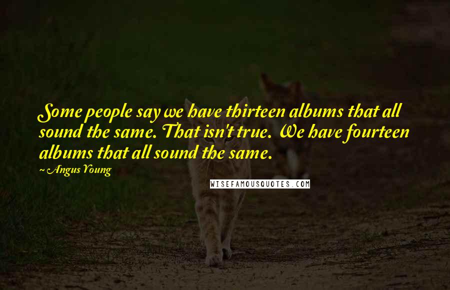 Angus Young Quotes: Some people say we have thirteen albums that all sound the same. That isn't true. We have fourteen albums that all sound the same.