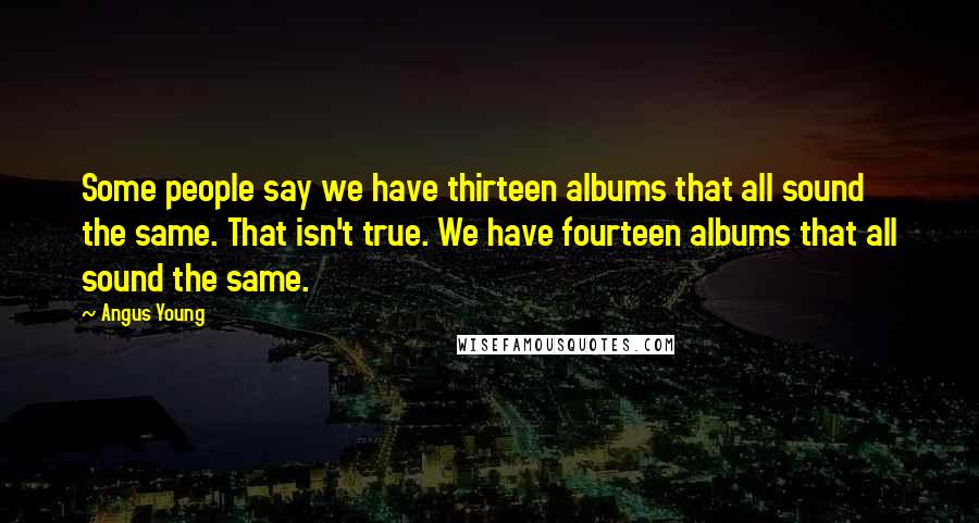 Angus Young Quotes: Some people say we have thirteen albums that all sound the same. That isn't true. We have fourteen albums that all sound the same.