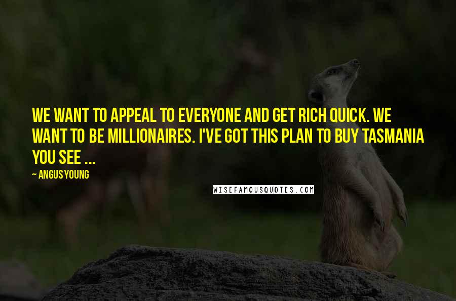 Angus Young Quotes: We want to appeal to everyone and get rich quick. We want to be millionaires. I've got this plan to buy Tasmania you see ...