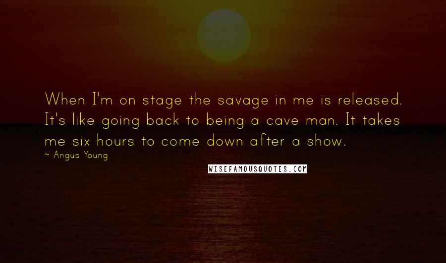 Angus Young Quotes: When I'm on stage the savage in me is released. It's like going back to being a cave man. It takes me six hours to come down after a show.