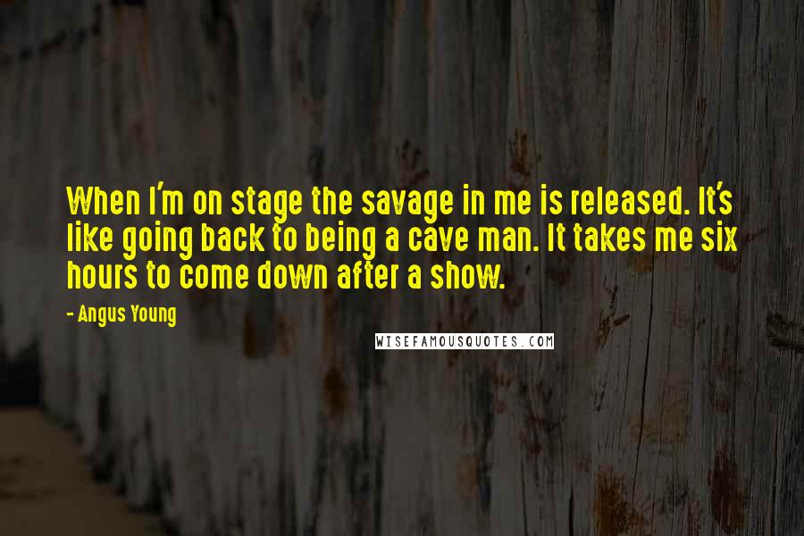 Angus Young Quotes: When I'm on stage the savage in me is released. It's like going back to being a cave man. It takes me six hours to come down after a show.