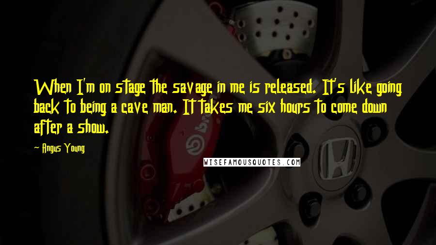 Angus Young Quotes: When I'm on stage the savage in me is released. It's like going back to being a cave man. It takes me six hours to come down after a show.