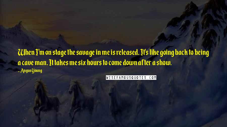 Angus Young Quotes: When I'm on stage the savage in me is released. It's like going back to being a cave man. It takes me six hours to come down after a show.