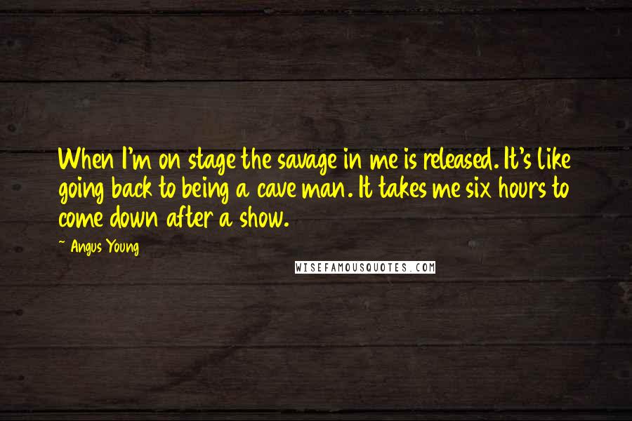 Angus Young Quotes: When I'm on stage the savage in me is released. It's like going back to being a cave man. It takes me six hours to come down after a show.