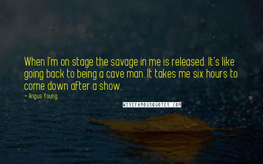 Angus Young Quotes: When I'm on stage the savage in me is released. It's like going back to being a cave man. It takes me six hours to come down after a show.