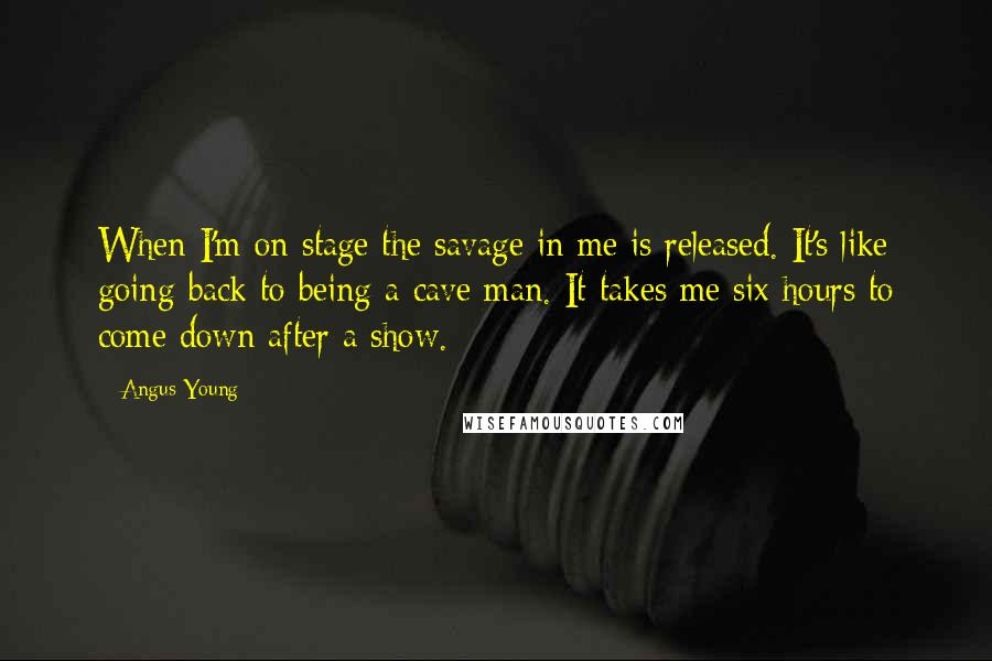 Angus Young Quotes: When I'm on stage the savage in me is released. It's like going back to being a cave man. It takes me six hours to come down after a show.