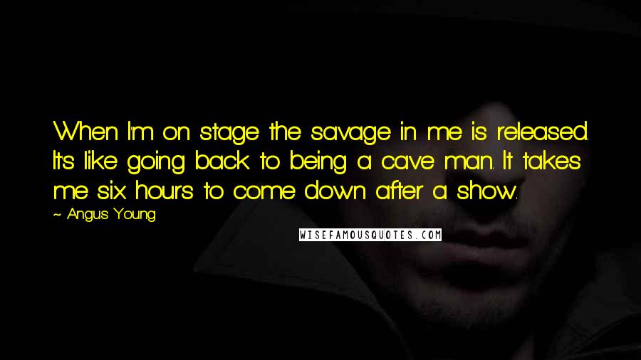 Angus Young Quotes: When I'm on stage the savage in me is released. It's like going back to being a cave man. It takes me six hours to come down after a show.