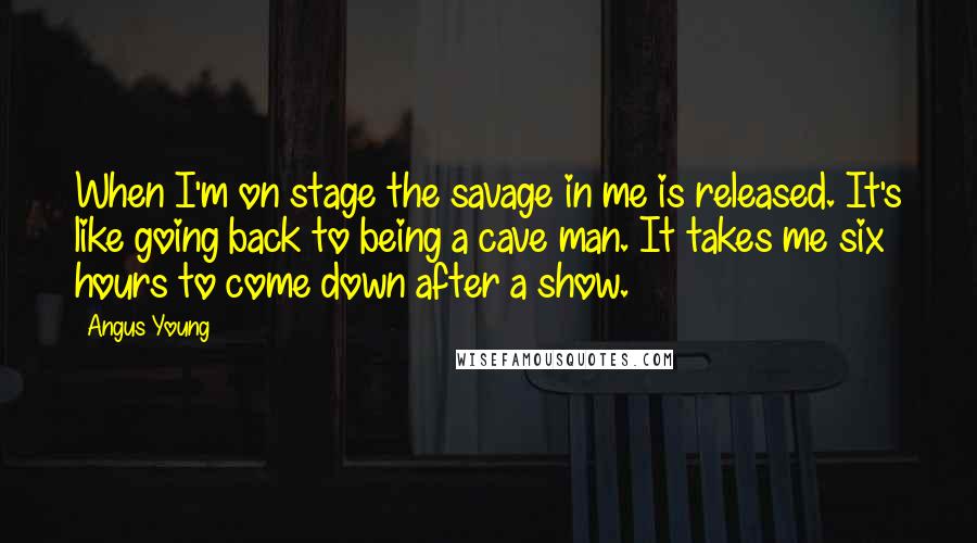 Angus Young Quotes: When I'm on stage the savage in me is released. It's like going back to being a cave man. It takes me six hours to come down after a show.
