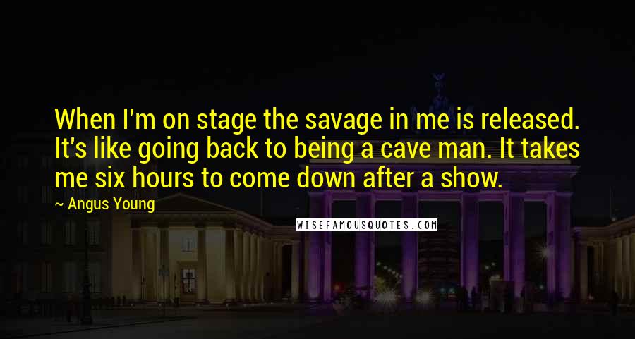 Angus Young Quotes: When I'm on stage the savage in me is released. It's like going back to being a cave man. It takes me six hours to come down after a show.