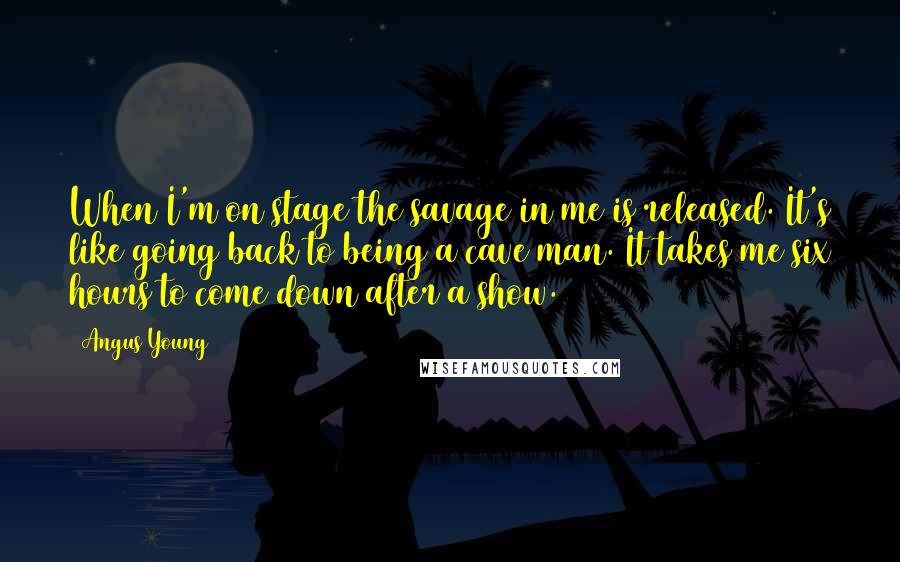 Angus Young Quotes: When I'm on stage the savage in me is released. It's like going back to being a cave man. It takes me six hours to come down after a show.