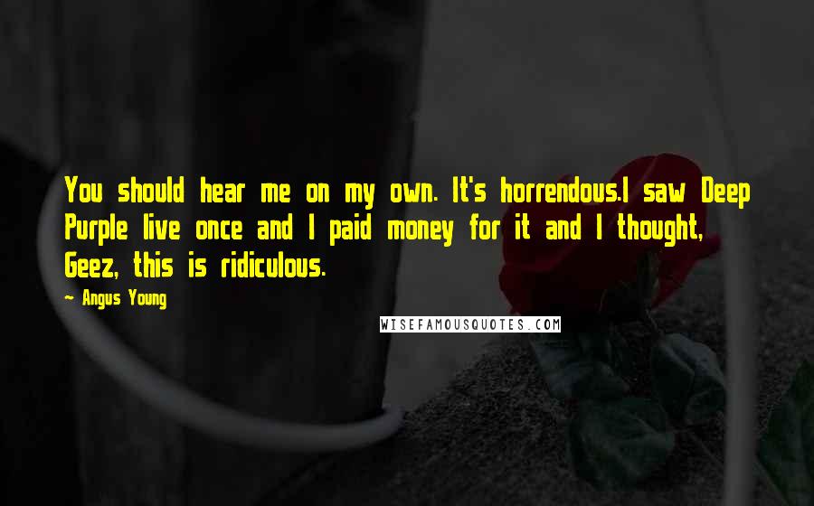 Angus Young Quotes: You should hear me on my own. It's horrendous.I saw Deep Purple live once and I paid money for it and I thought, Geez, this is ridiculous.