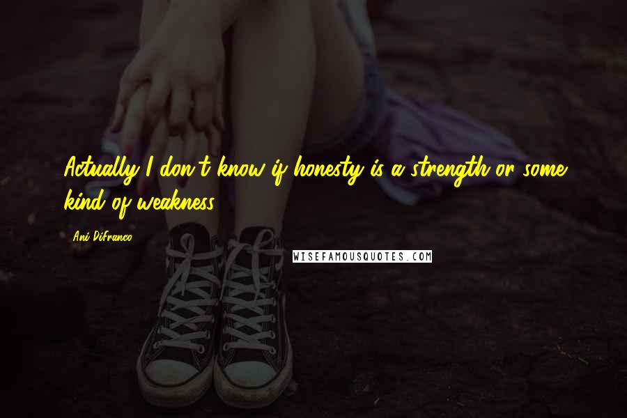 Ani DiFranco Quotes: Actually I don't know if honesty is a strength or some kind of weakness.