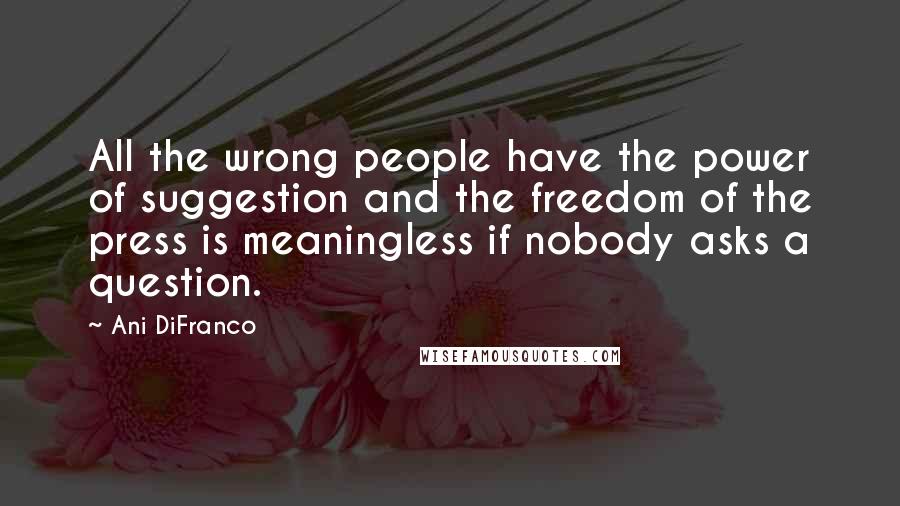 Ani DiFranco Quotes: All the wrong people have the power of suggestion and the freedom of the press is meaningless if nobody asks a question.