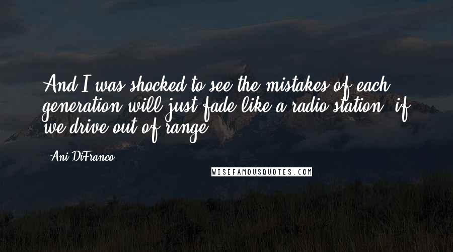 Ani DiFranco Quotes: And I was shocked to see the mistakes of each generation will just fade like a radio station, if we drive out of range.