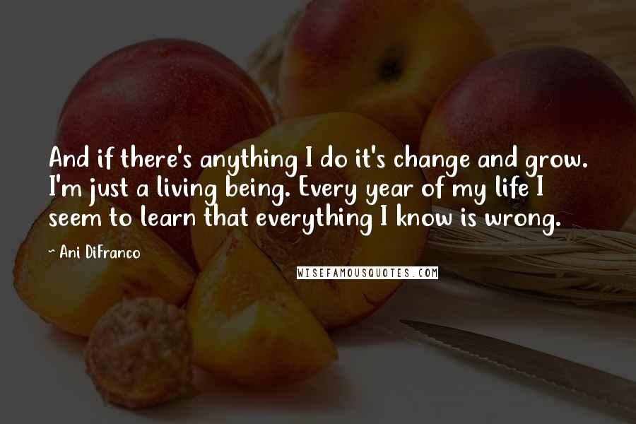 Ani DiFranco Quotes: And if there's anything I do it's change and grow. I'm just a living being. Every year of my life I seem to learn that everything I know is wrong.