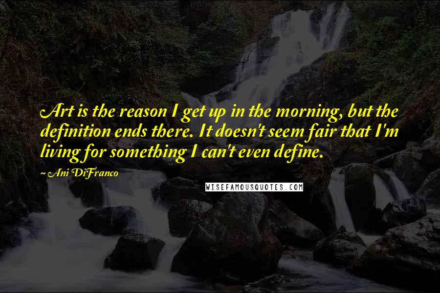 Ani DiFranco Quotes: Art is the reason I get up in the morning, but the definition ends there. It doesn't seem fair that I'm living for something I can't even define.