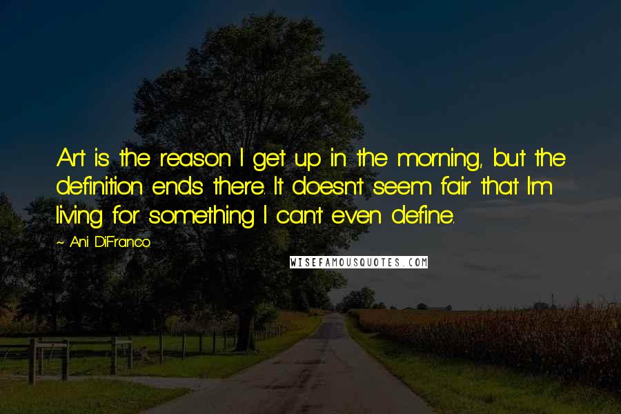 Ani DiFranco Quotes: Art is the reason I get up in the morning, but the definition ends there. It doesn't seem fair that I'm living for something I can't even define.