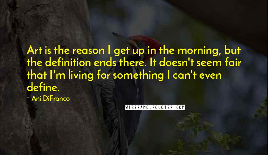 Ani DiFranco Quotes: Art is the reason I get up in the morning, but the definition ends there. It doesn't seem fair that I'm living for something I can't even define.