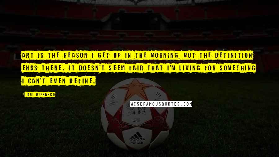 Ani DiFranco Quotes: Art is the reason I get up in the morning, but the definition ends there. It doesn't seem fair that I'm living for something I can't even define.