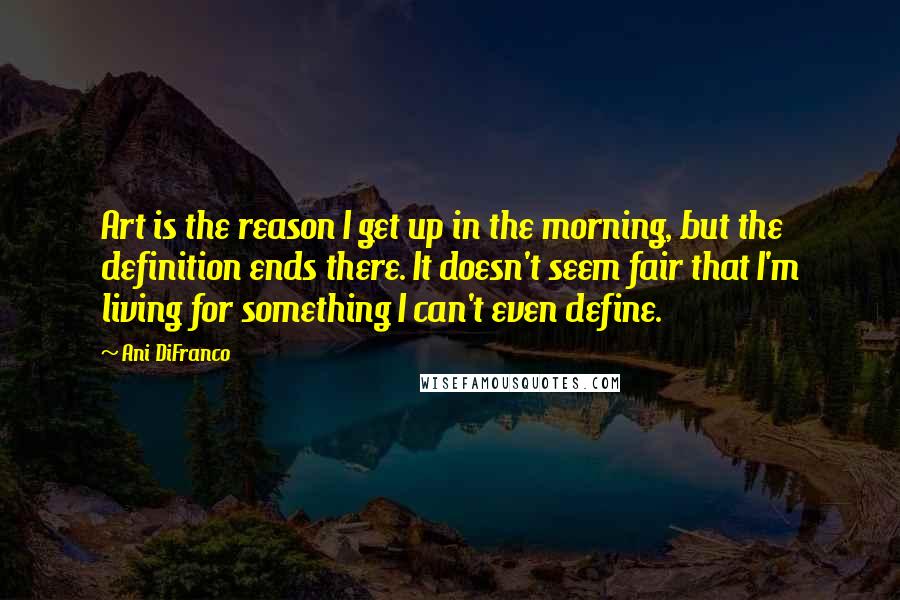 Ani DiFranco Quotes: Art is the reason I get up in the morning, but the definition ends there. It doesn't seem fair that I'm living for something I can't even define.