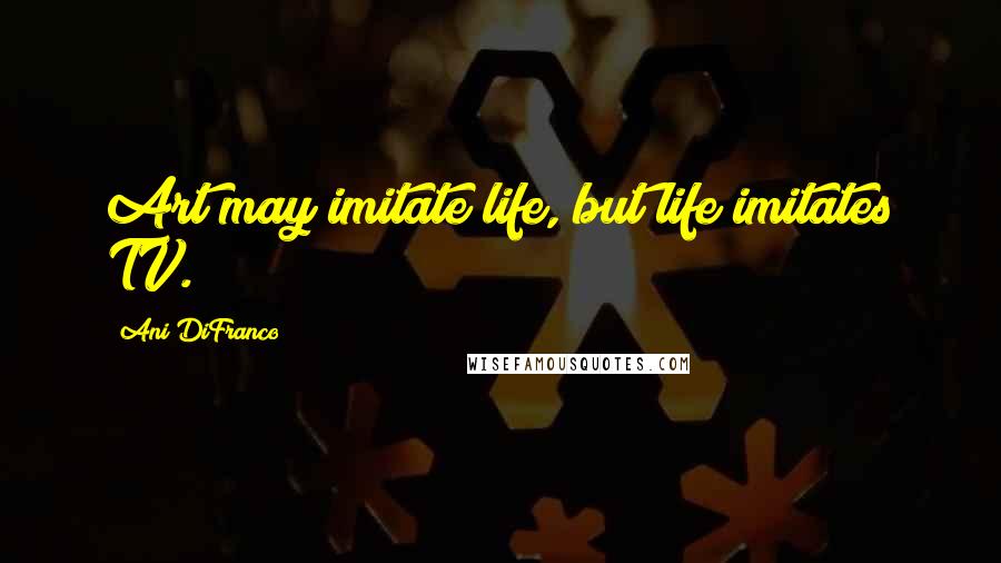 Ani DiFranco Quotes: Art may imitate life, but life imitates TV.