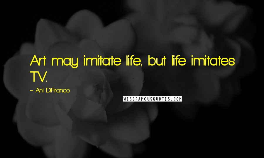 Ani DiFranco Quotes: Art may imitate life, but life imitates TV.