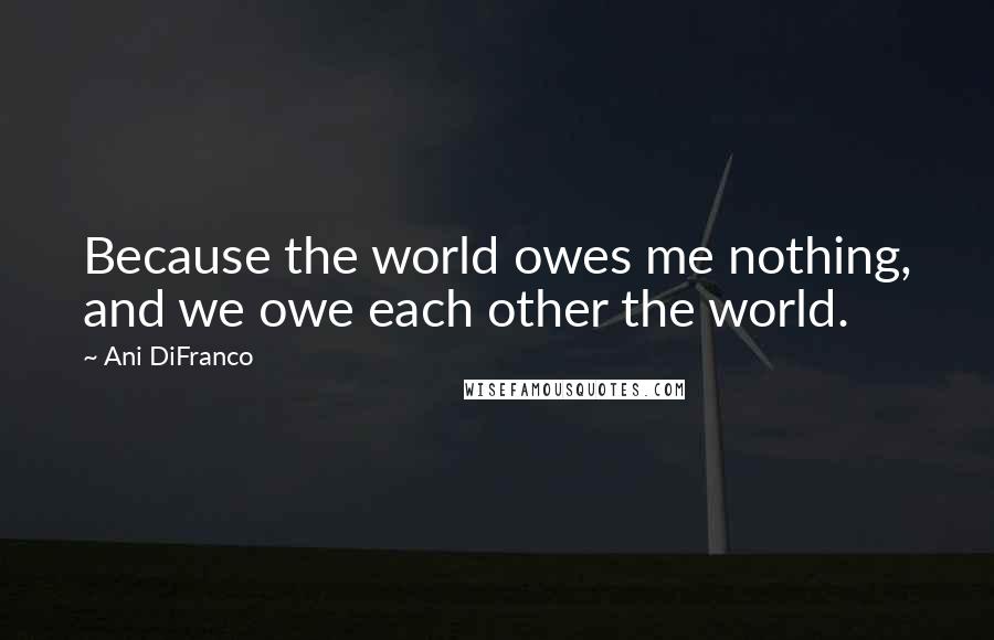 Ani DiFranco Quotes: Because the world owes me nothing, and we owe each other the world.
