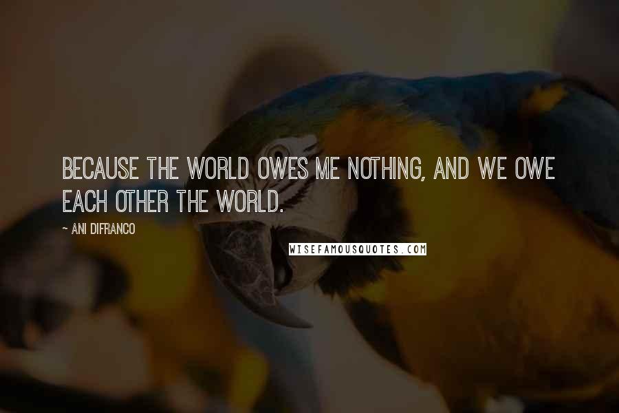 Ani DiFranco Quotes: Because the world owes me nothing, and we owe each other the world.