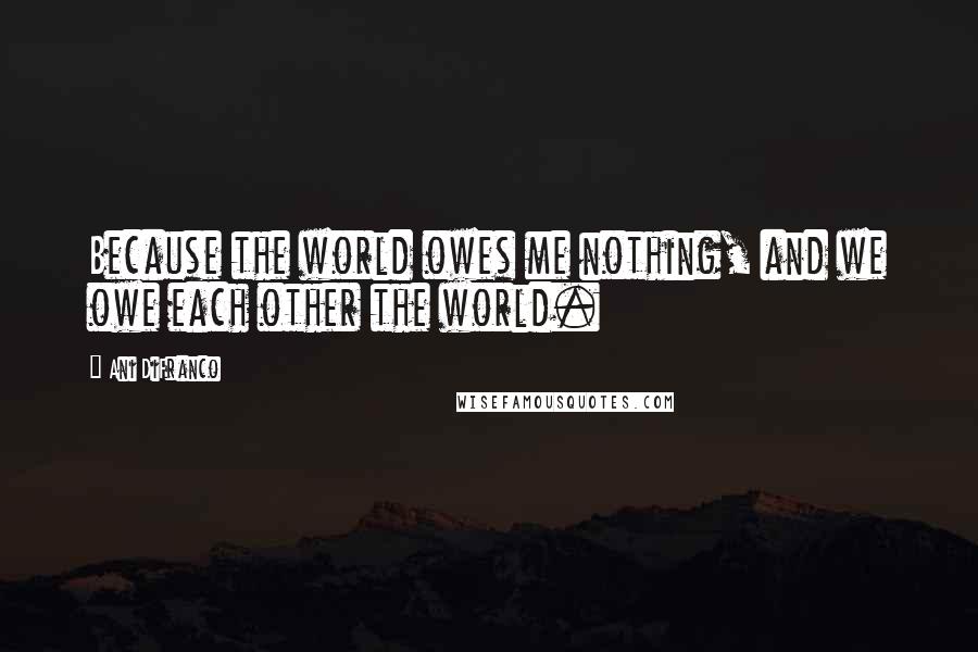 Ani DiFranco Quotes: Because the world owes me nothing, and we owe each other the world.