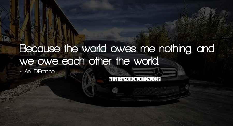 Ani DiFranco Quotes: Because the world owes me nothing, and we owe each other the world.