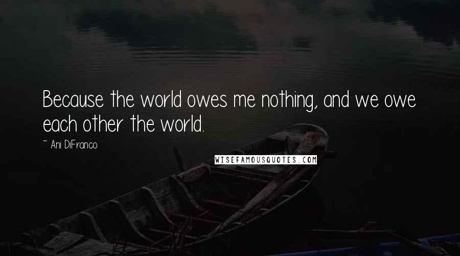 Ani DiFranco Quotes: Because the world owes me nothing, and we owe each other the world.
