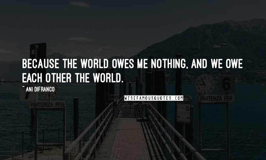 Ani DiFranco Quotes: Because the world owes me nothing, and we owe each other the world.