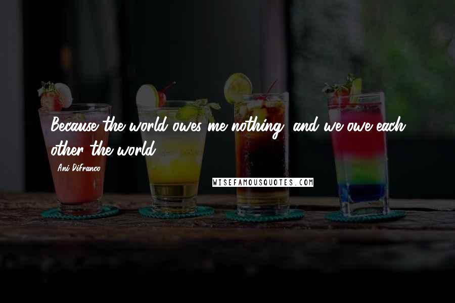 Ani DiFranco Quotes: Because the world owes me nothing, and we owe each other the world.