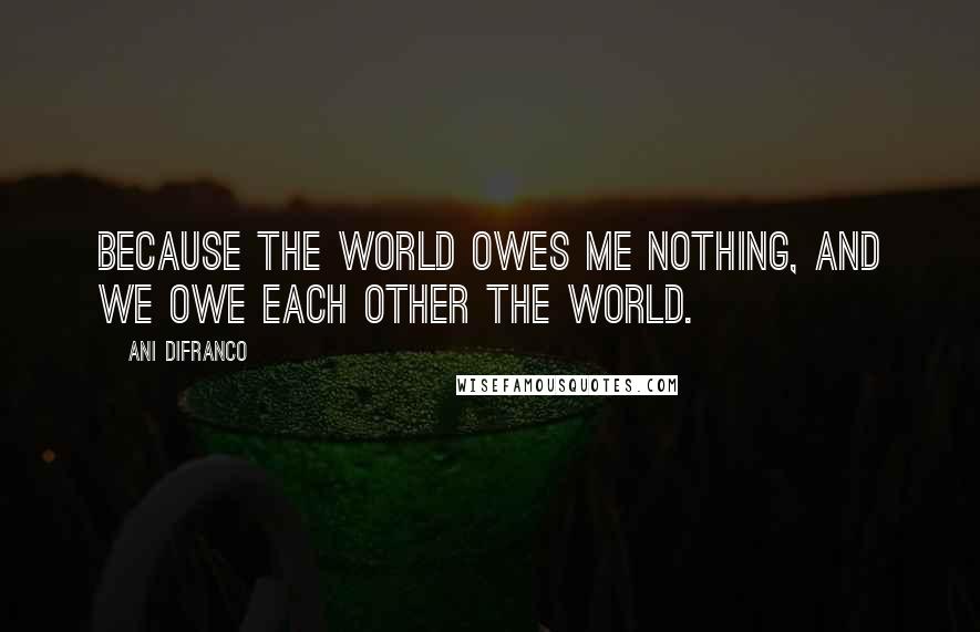 Ani DiFranco Quotes: Because the world owes me nothing, and we owe each other the world.