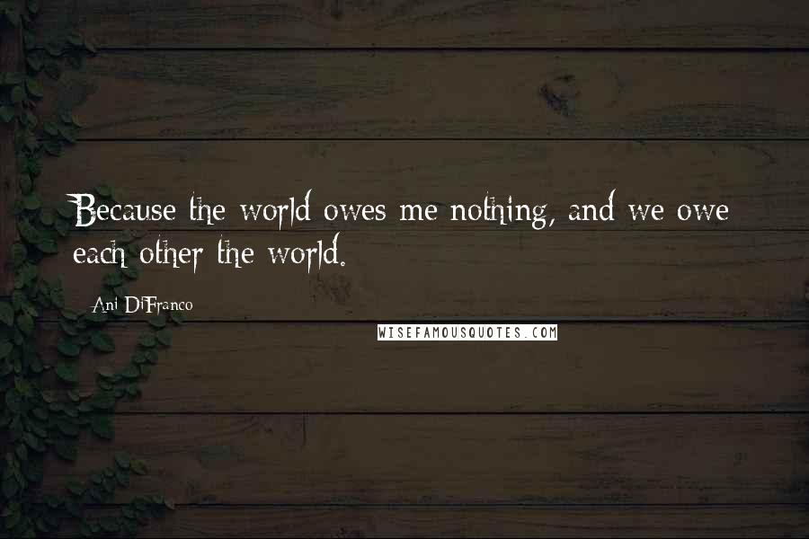 Ani DiFranco Quotes: Because the world owes me nothing, and we owe each other the world.