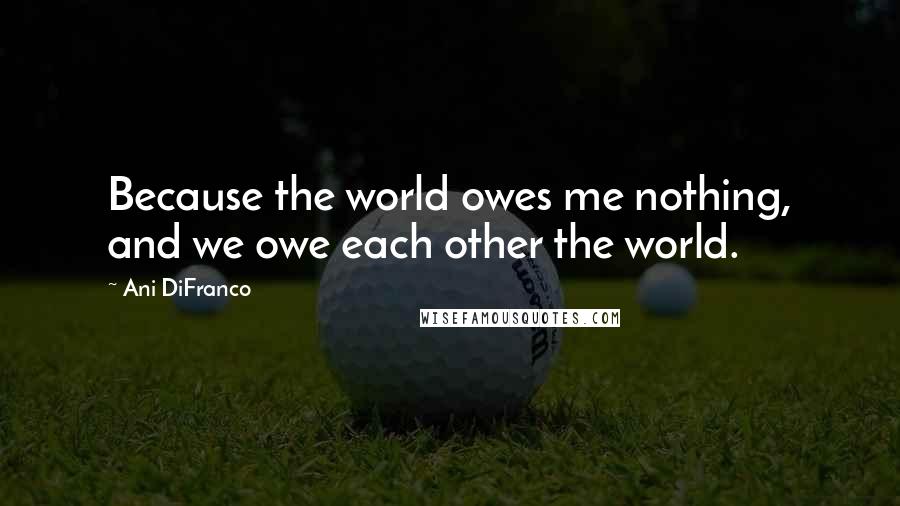 Ani DiFranco Quotes: Because the world owes me nothing, and we owe each other the world.
