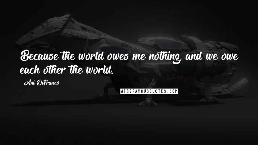 Ani DiFranco Quotes: Because the world owes me nothing, and we owe each other the world.