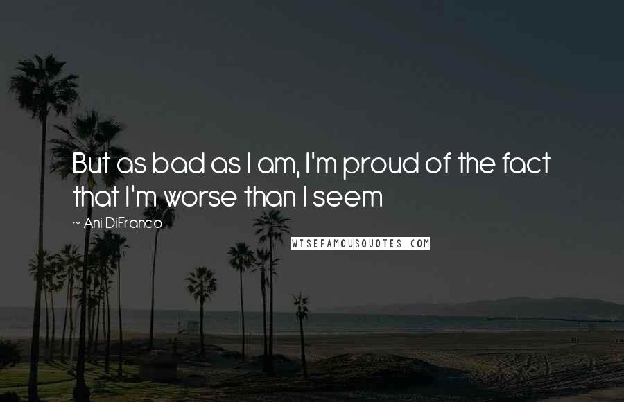 Ani DiFranco Quotes: But as bad as I am, I'm proud of the fact that I'm worse than I seem