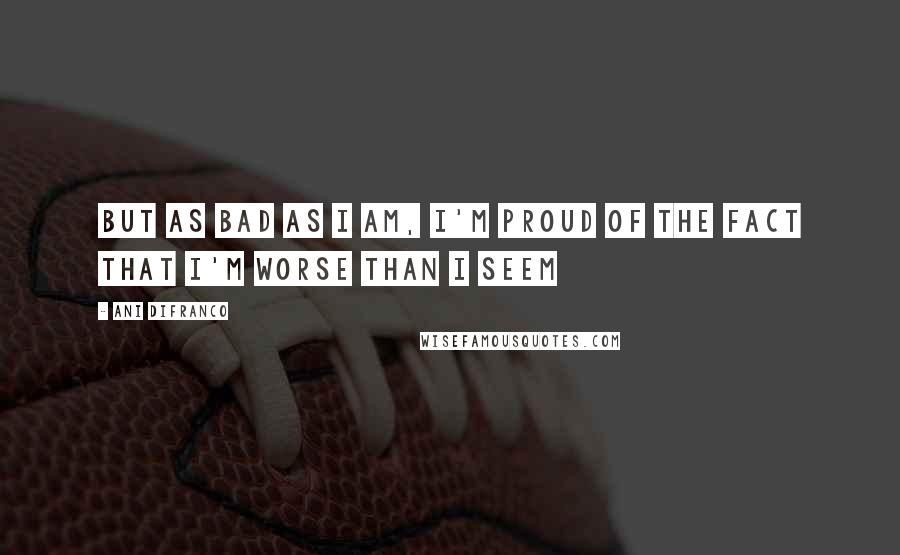 Ani DiFranco Quotes: But as bad as I am, I'm proud of the fact that I'm worse than I seem