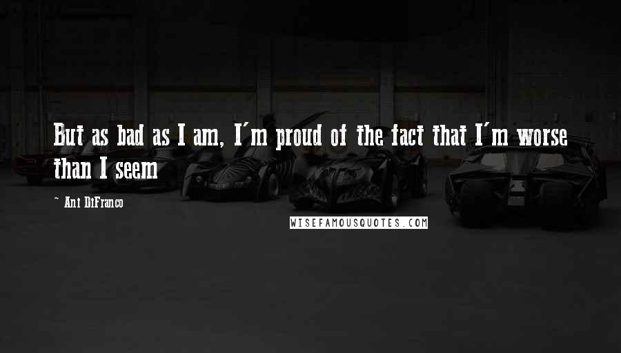 Ani DiFranco Quotes: But as bad as I am, I'm proud of the fact that I'm worse than I seem