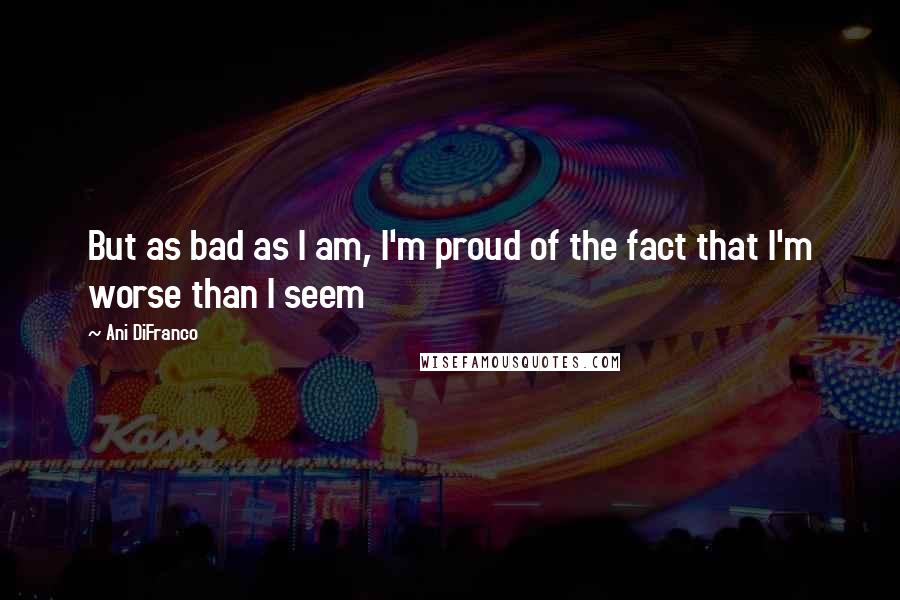 Ani DiFranco Quotes: But as bad as I am, I'm proud of the fact that I'm worse than I seem