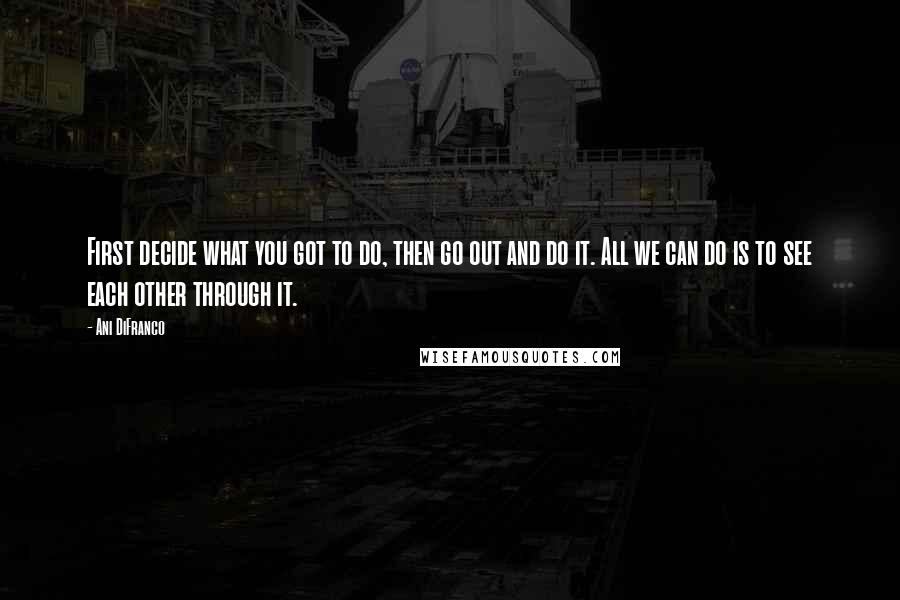 Ani DiFranco Quotes: First decide what you got to do, then go out and do it. All we can do is to see each other through it.