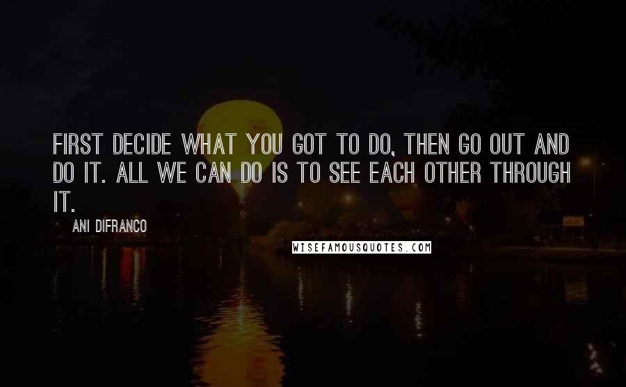 Ani DiFranco Quotes: First decide what you got to do, then go out and do it. All we can do is to see each other through it.