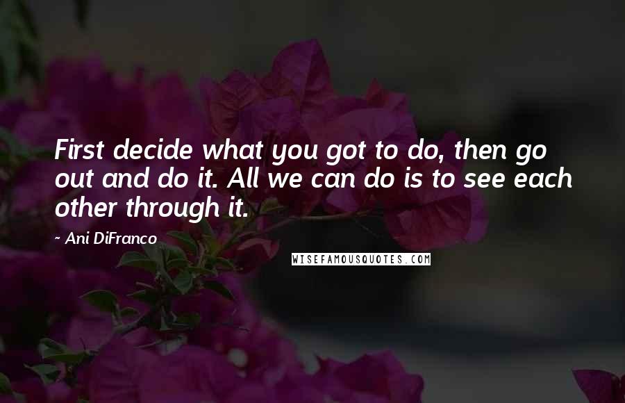 Ani DiFranco Quotes: First decide what you got to do, then go out and do it. All we can do is to see each other through it.