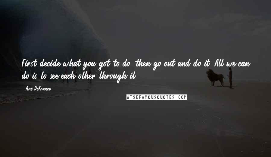 Ani DiFranco Quotes: First decide what you got to do, then go out and do it. All we can do is to see each other through it.