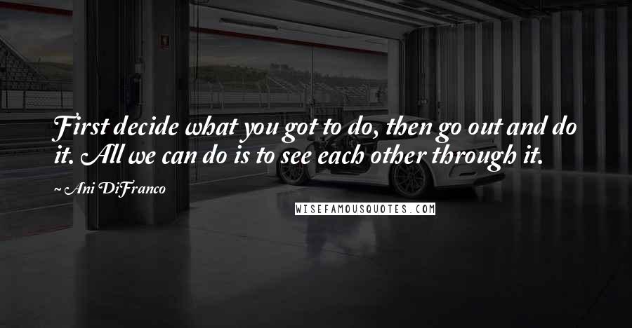 Ani DiFranco Quotes: First decide what you got to do, then go out and do it. All we can do is to see each other through it.