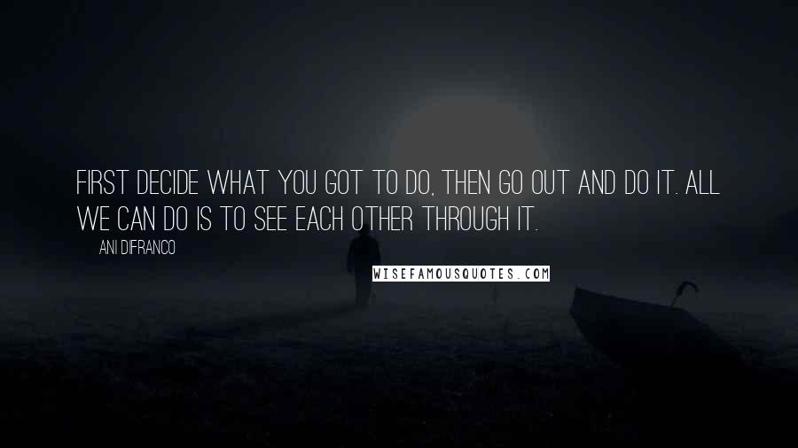 Ani DiFranco Quotes: First decide what you got to do, then go out and do it. All we can do is to see each other through it.